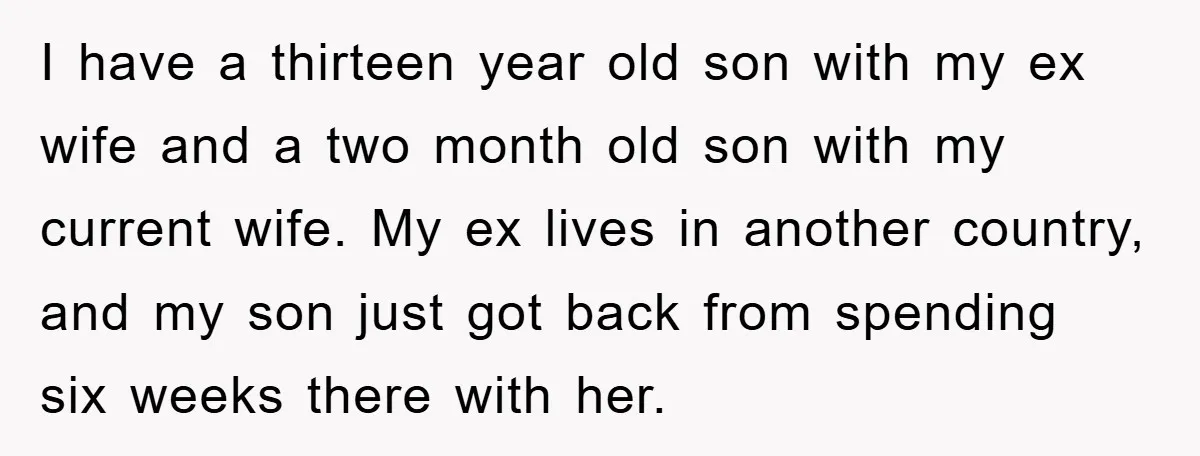 I have a thirteen year old son with my ex wife and a two month old son with my current wife. My ex lives in another country, and my son...