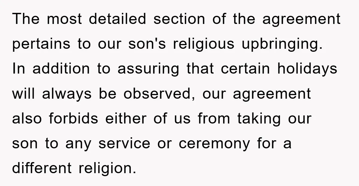 The most detailed section of the agreement pertains to our son's religious upbringing. In addition to assuring that certain holidays will always be observed, our agreement also forbids either of...