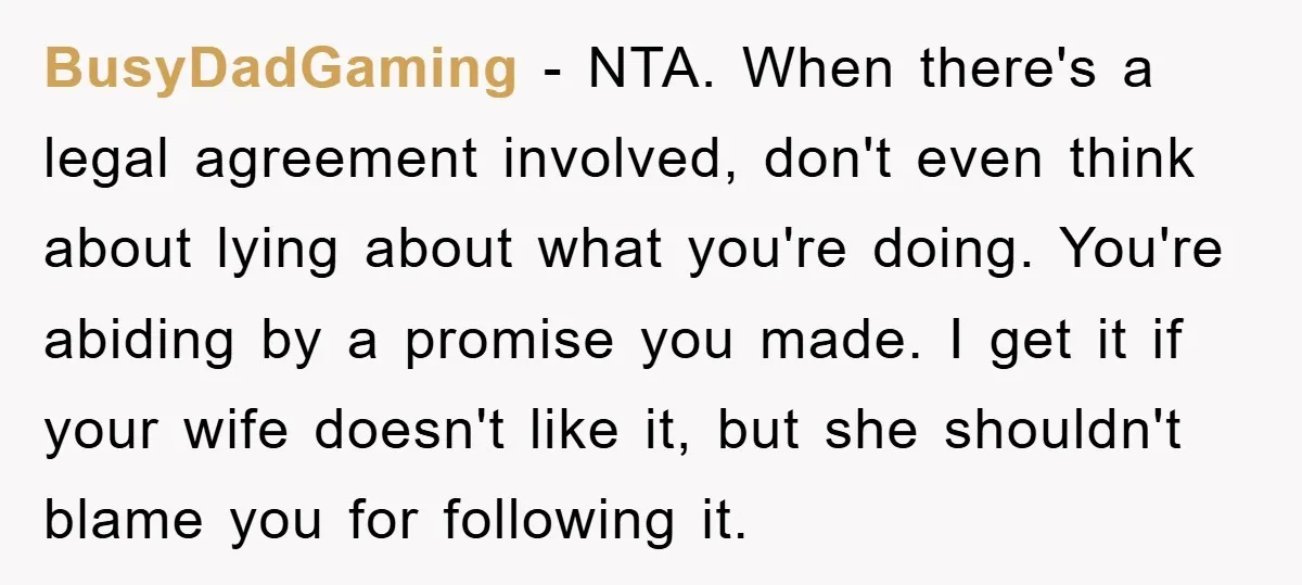 BusyDadGaming − NTA. When there's a legal agreement involved, don't even think about lying about what you're doing. You're abiding by a promise you made. I get it if your...
