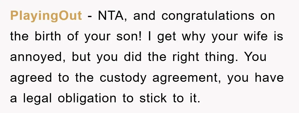 PlayingOut − NTA, and congratulations on the birth of your son! I get why your wife is annoyed, but you did the right thing. You agreed to the custody agreement,...