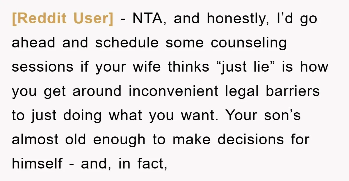 [Reddit User] − NTA, and honestly, I’d go ahead and schedule some counseling sessions if your wife thinks “just lie” is how you get around inconvenient legal barriers to just...