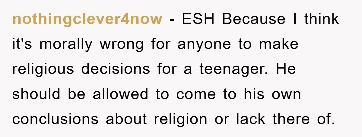 nothingclever4now − ESH Because I think it's morally wrong for anyone to make religious decisions for a teenager. He should be allowed to come to his own conclusions about religion...