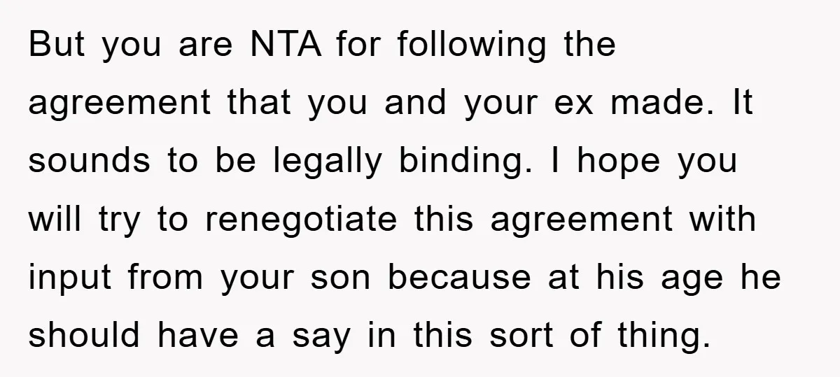 But you are NTA for following the agreement that you and your ex made. It sounds to be legally binding. I hope you will try to renegotiate this agreement with...