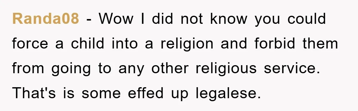 Randa08 − Wow I did not know you could force a child into a religion and forbid them from going to any other religious service. That's is some effed up...