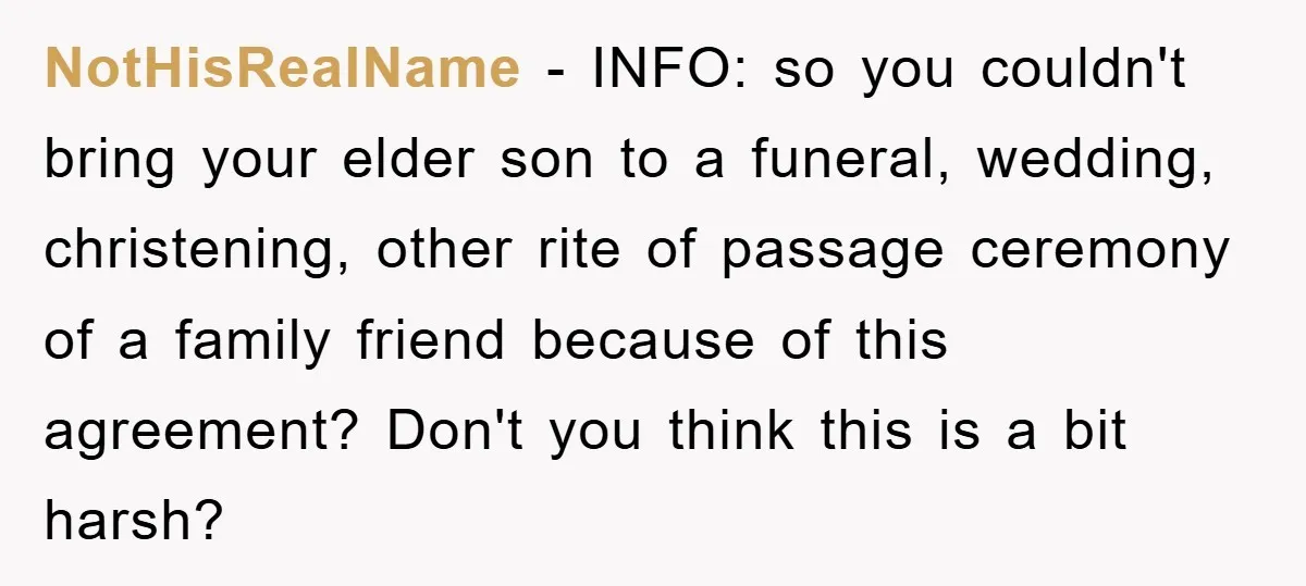 NotHisRealName − INFO: so you couldn't bring your elder son to a funeral, wedding, christening, other rite of passage ceremony of a family friend because of this agreement? Don't you...