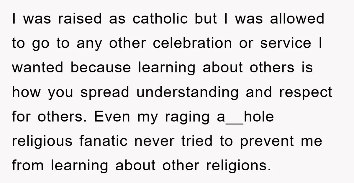 I was raised as catholic but I was allowed to go to any other celebration or service I wanted because learning about others is how you spread understanding and respect...