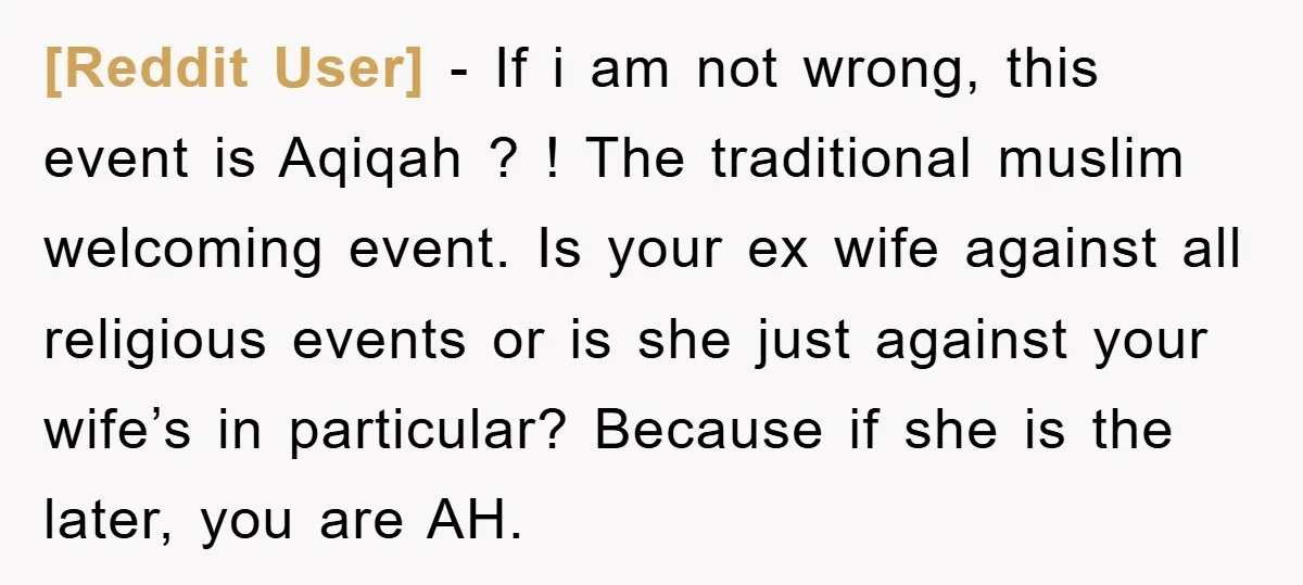 [Reddit User] − If i am not wrong, this event is Aqiqah ? ! The traditional muslim welcoming event. Is your ex wife against all religious events or is she...