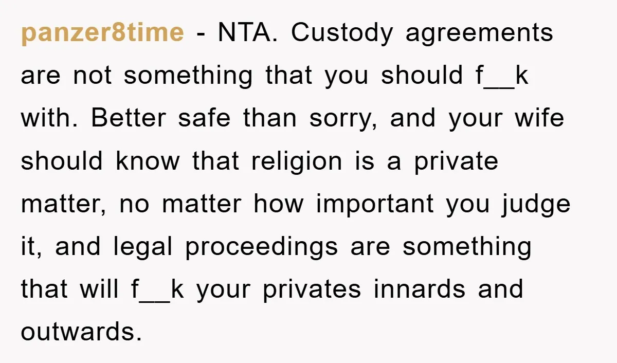 panzer8time − NTA. Custody agreements are not something that you should f__k with. Better safe than sorry, and your wife should know that religion is a private matter, no matter...