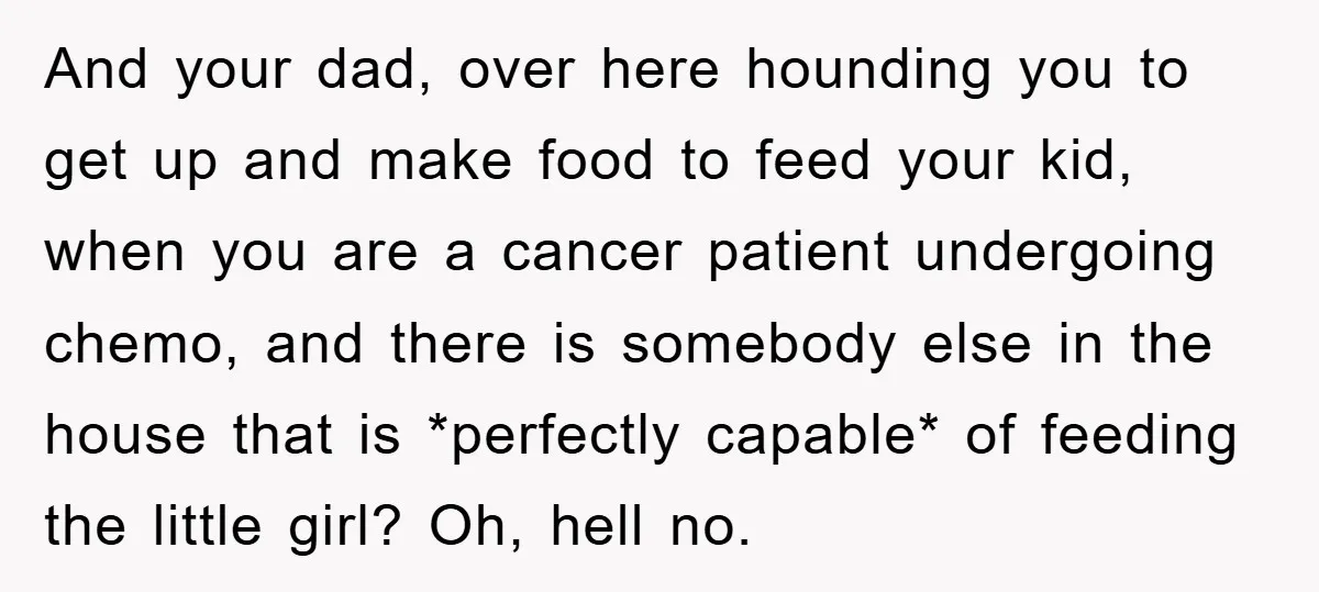 And your dad, over here hounding you to get up and make food to feed your kid, when you are a cancer patient undergoing chemo, and there is somebody else...