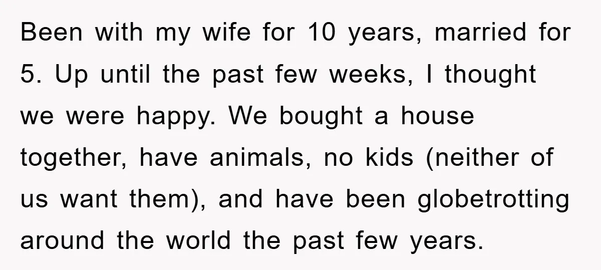 Been with my wife for 10 years, married for 5. Up until the past few weeks, I thought we were happy. We bought a house together, have animals, no kids...