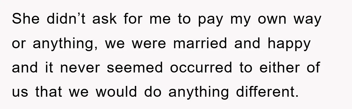 She didn’t ask for me to pay my own way or anything, we were married and happy and it never seemed occurred to either of us that we would do...