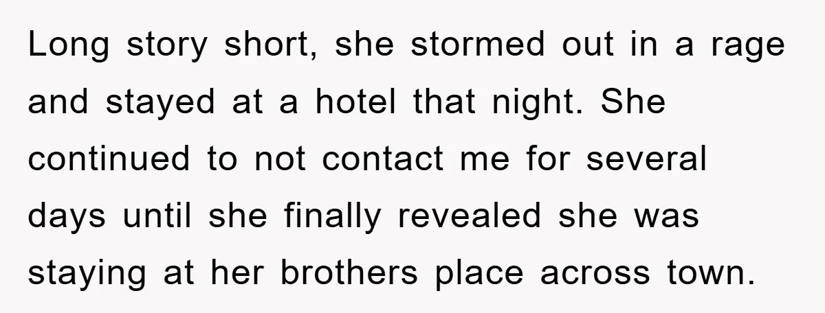Long story short, she stormed out in a rage and stayed at a hotel that night. She continued to not contact me for several days until she finally revealed she...
