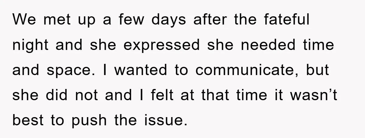 We met up a few days after the fateful night and she expressed she needed time and space. I wanted to communicate, but she did not and I felt at...