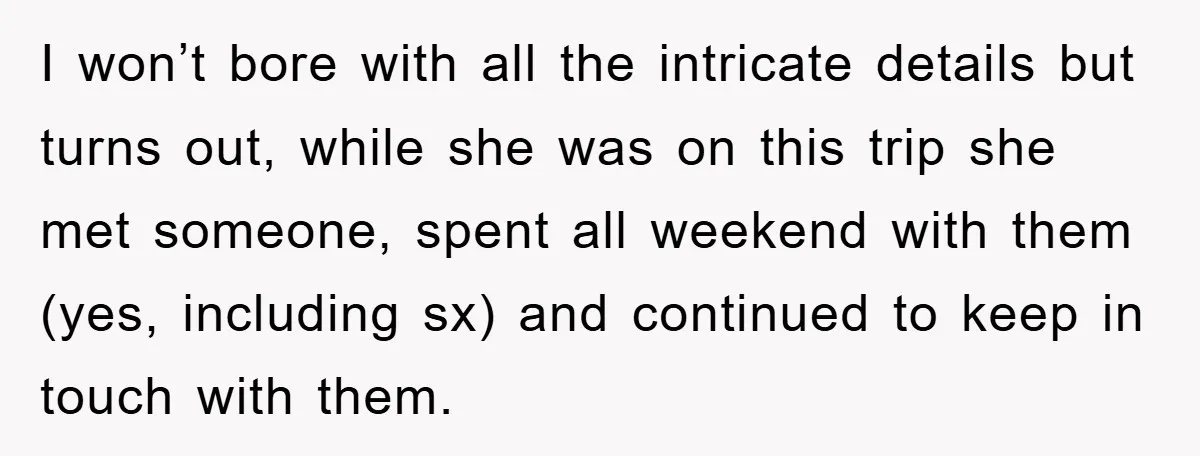 I won’t bore with all the intricate details but turns out, while she was on this trip she met someone, spent all weekend with them (yes, including sx) and continued...