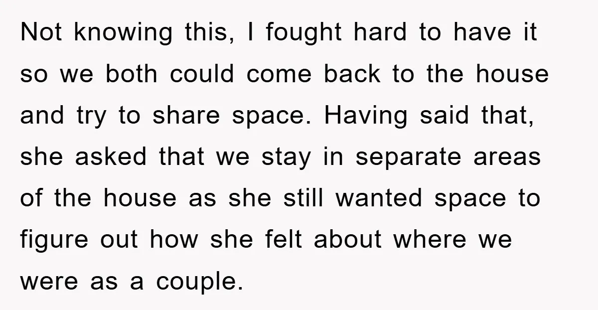 Not knowing this, I fought hard to have it so we both could come back to the house and try to share space. Having said that, she asked that we...