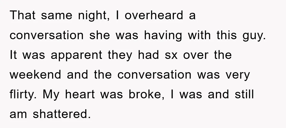 That same night, I overheard a conversation she was having with this guy. It was apparent they had sx over the weekend and the conversation was very flirty. My heart...