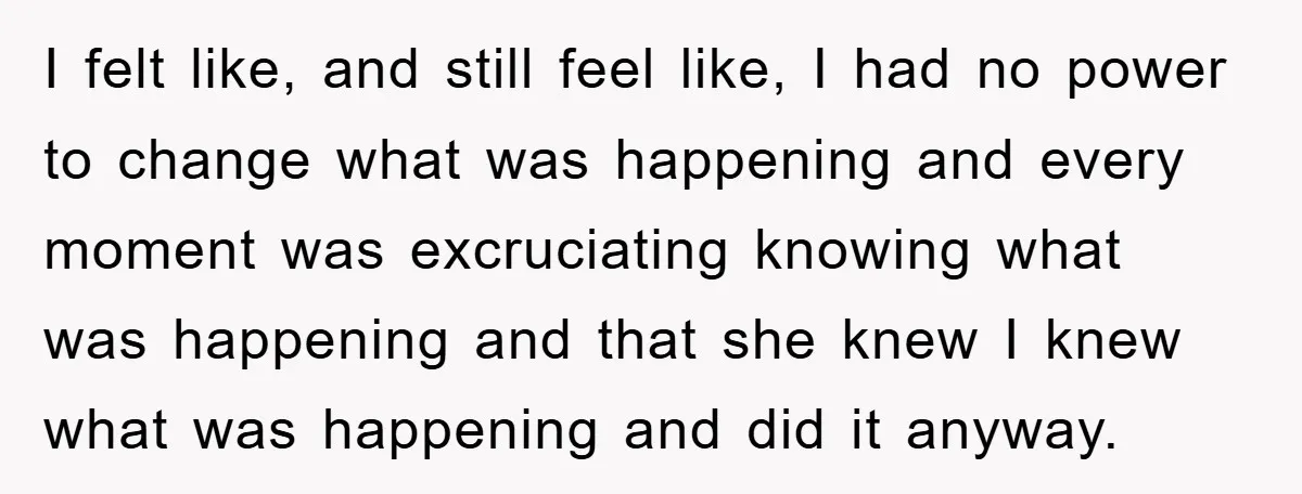 I felt like, and still feel like, I had no power to change what was happening and every moment was excruciating knowing what was happening and that she knew I...