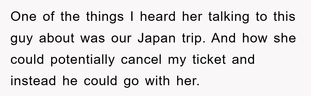 One of the things I heard her talking to this guy about was our Japan trip. And how she could potentially cancel my ticket and instead he could go with...