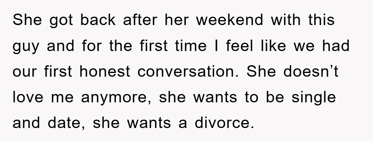 She got back after her weekend with this guy and for the first time I feel like we had our first honest conversation. She doesn’t love me anymore, she wants...