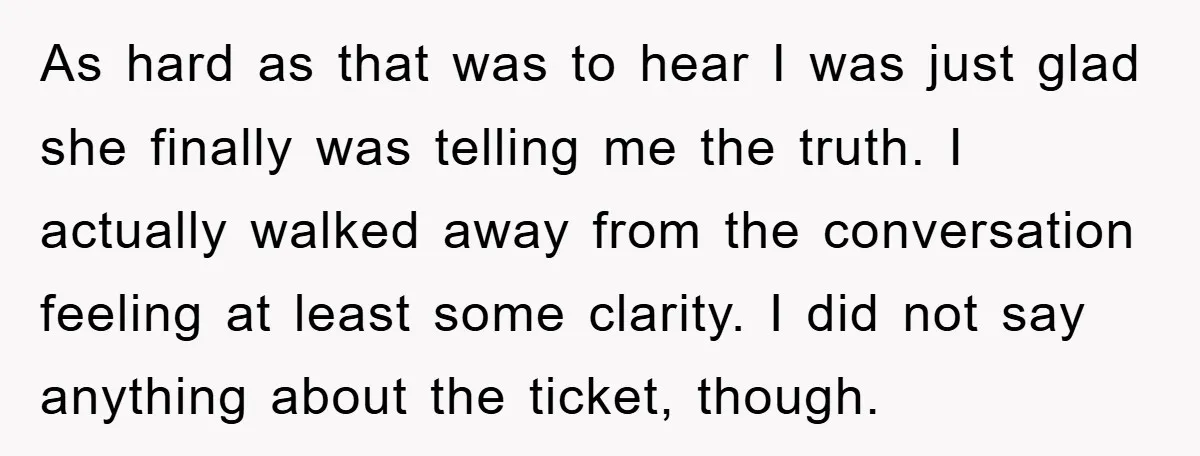 As hard as that was to hear I was just glad she finally was telling me the truth. I actually walked away from the conversation feeling at least some clarity....