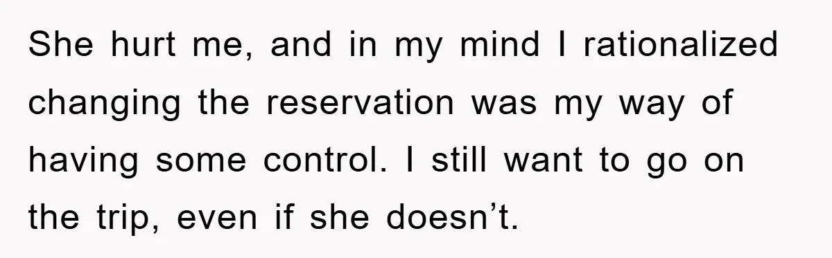 She hurt me, and in my mind I rationalized changing the reservation was my way of having some control. I still want to go on the trip, even if she...