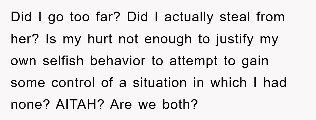 Did I go too far? Did I actually steal from her? Is my hurt not enough to justify my own selfish behavior to attempt to gain some control of a...
