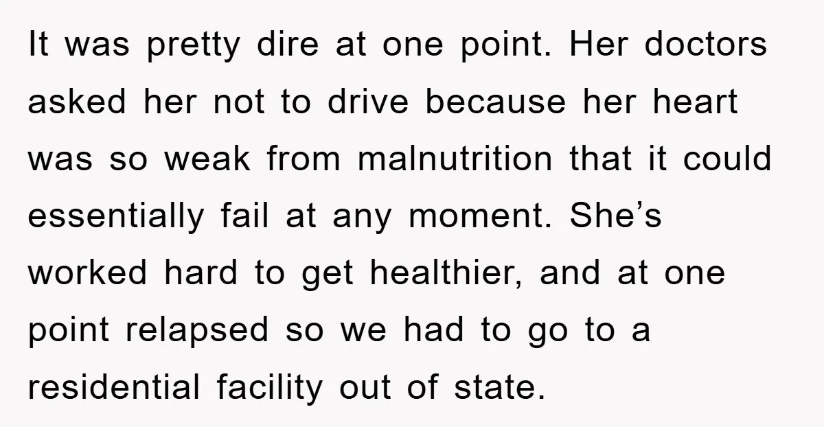 It was pretty dire at one point. Her doctors asked her not to drive because her heart was so weak from malnutrition that it could essentially fail at any moment....