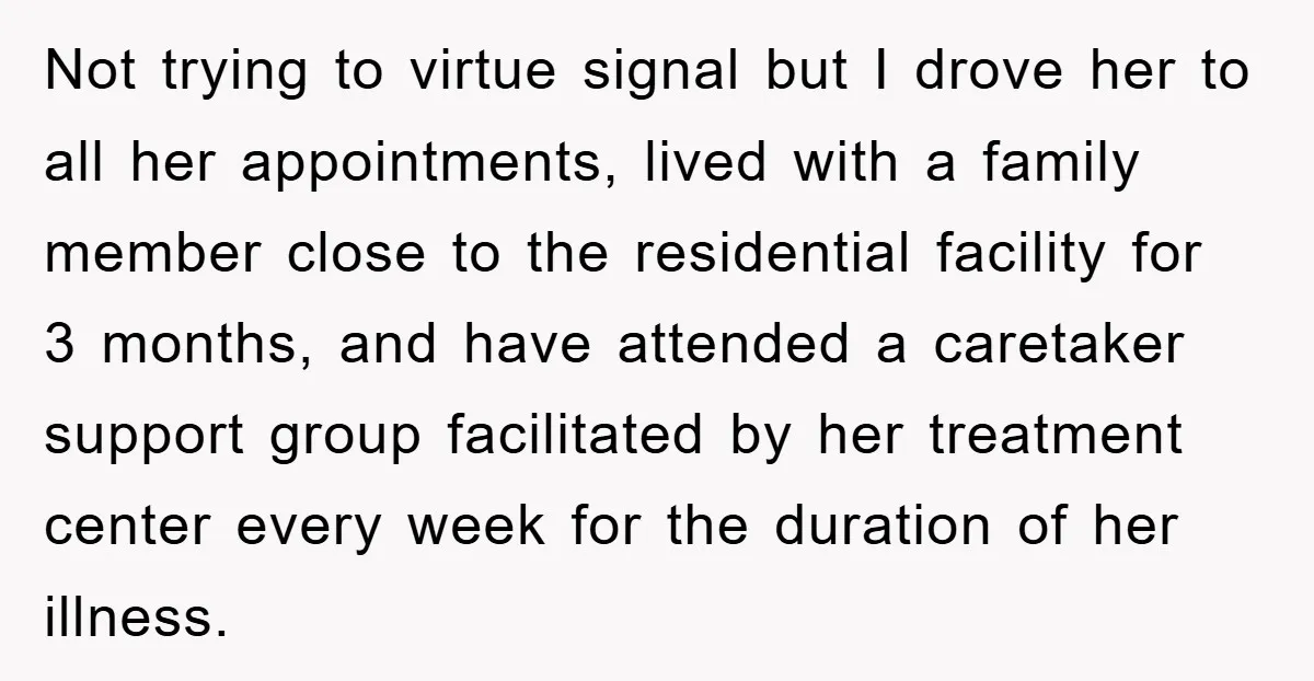 Not trying to virtue signal but I drove her to all her appointments, lived with a family member close to the residential facility for 3 months, and have attended a...