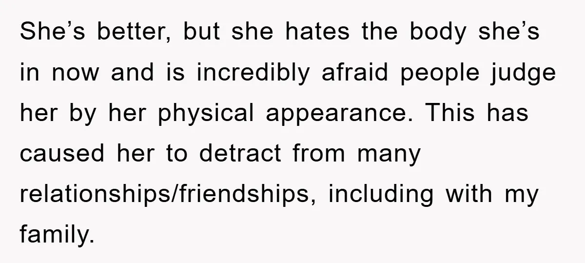 She’s better, but she hates the body she’s in now and is incredibly afraid people judge her by her physical appearance. This has caused her to detract from many relationships/friendships,...
