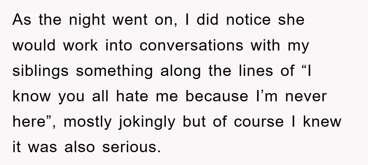 As the night went on, I did notice she would work into conversations with my siblings something along the lines of “I know you all hate me because I’m never...
