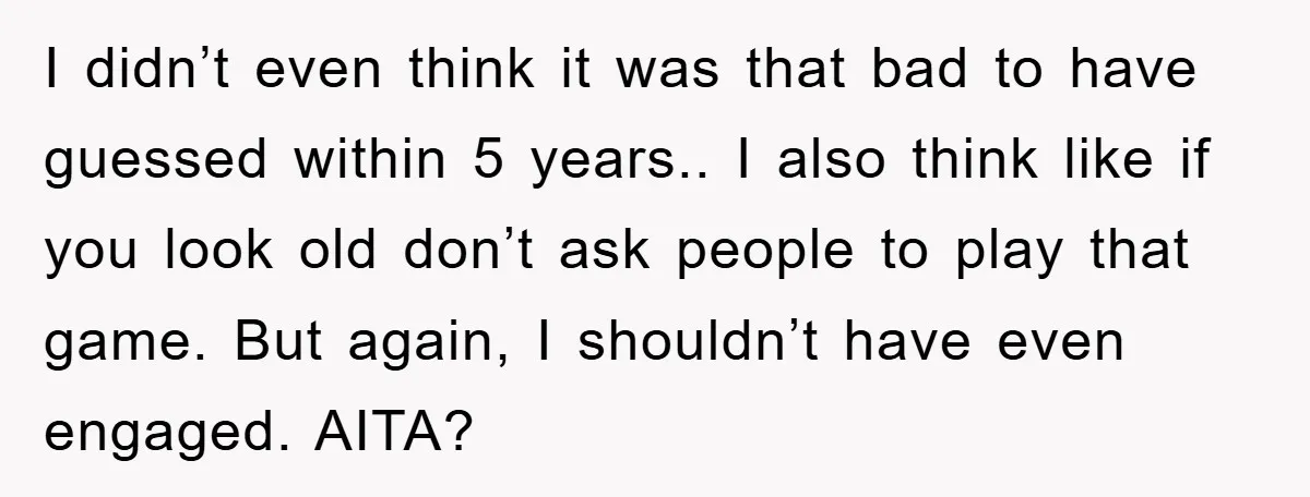 I didn’t even think it was that bad to have guessed within 5 years.. I also think like if you look old don’t ask people to play that game. But...