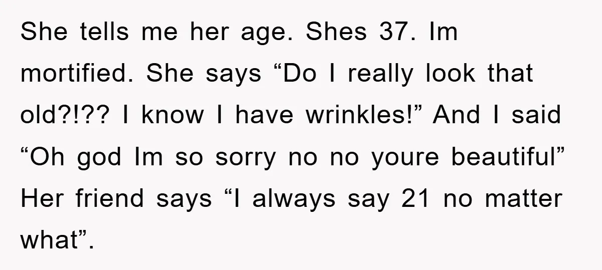 She tells me her age. Shes 37. Im mortified. She says “Do I really look that old?!?? I know I have wrinkles!” And I said “Oh god Im so sorry...