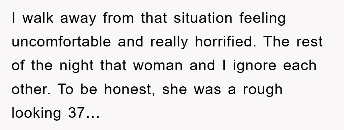 I walk away from that situation feeling uncomfortable and really horrified. The rest of the night that woman and I ignore each other. To be honest, she was a rough...