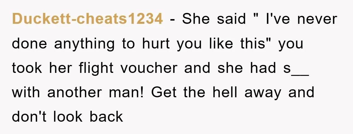 Duckett-cheats1234 − She said " I've never done anything to hurt you like this" you took her flight voucher and she had s__ with another man! Get the hell away...