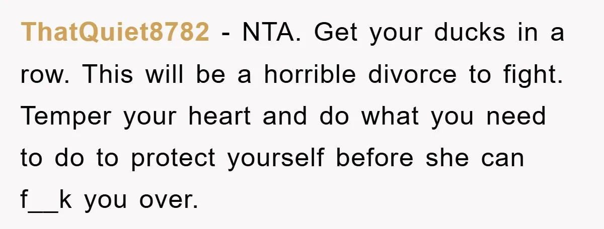 ThatQuiet8782 − NTA. Get your ducks in a row. This will be a horrible divorce to fight. Temper your heart and do what you need to do to protect yourself...