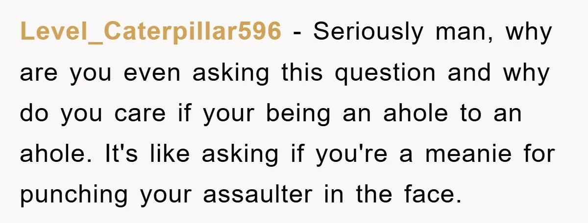 Level_Caterpillar596 − Seriously man, why are you even asking this question and why do you care if your being an ahole to an ahole. It's like asking if you're a...