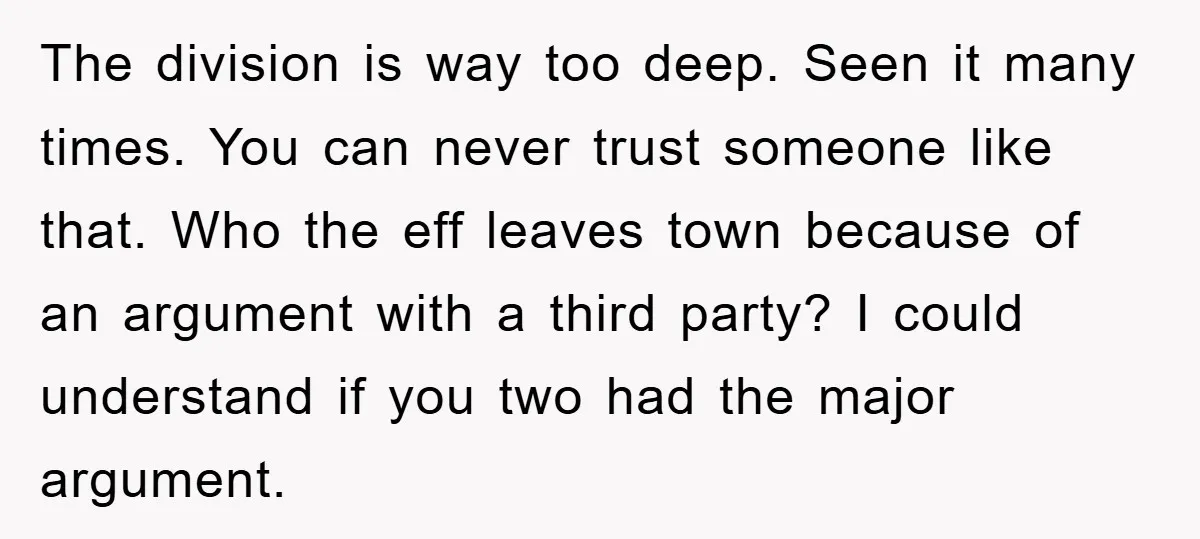 The division is way too deep. Seen it many times. You can never trust someone like that. Who the eff leaves town because of an argument with a third party?...