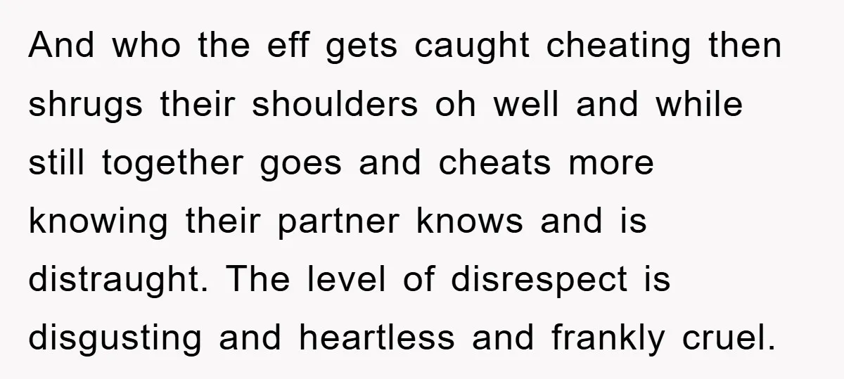 And who the eff gets caught cheating then shrugs their shoulders oh well and while still together goes and cheats more knowing their partner knows and is distraught. The level...