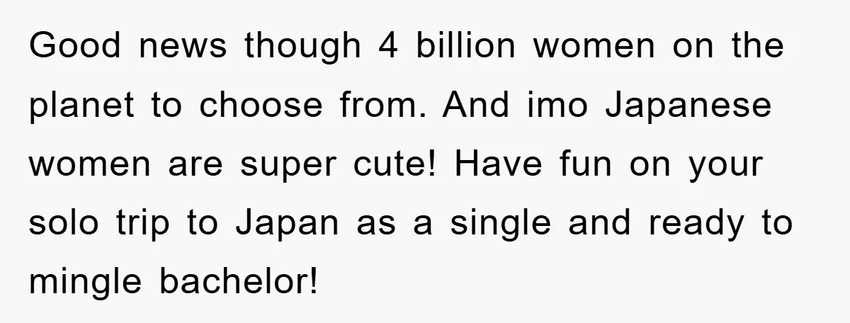 Good news though 4 billion women on the planet to choose from. And imo Japanese women are super cute! Have fun on your solo trip to Japan as a single...