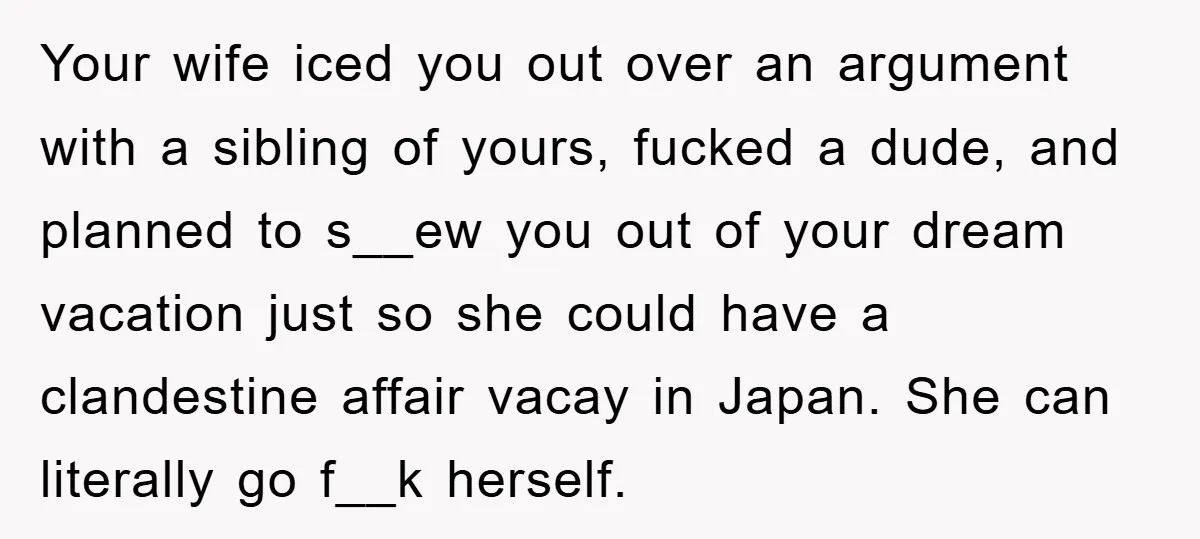 Your wife iced you out over an argument with a sibling of yours, fucked a dude, and planned to s__ew you out of your dream vacation just so she could...