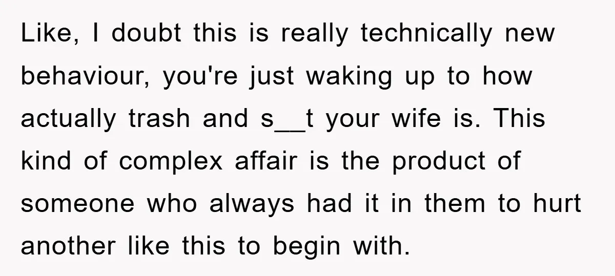 Like, I doubt this is really technically new behaviour, you're just waking up to how actually trash and s__t your wife is. This kind of complex affair is the product...