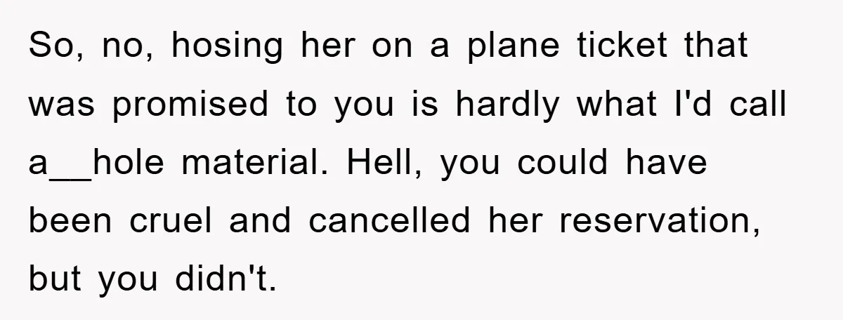 So, no, hosing her on a plane ticket that was promised to you is hardly what I'd call a__hole material. Hell, you could have been cruel and cancelled her reservation,...