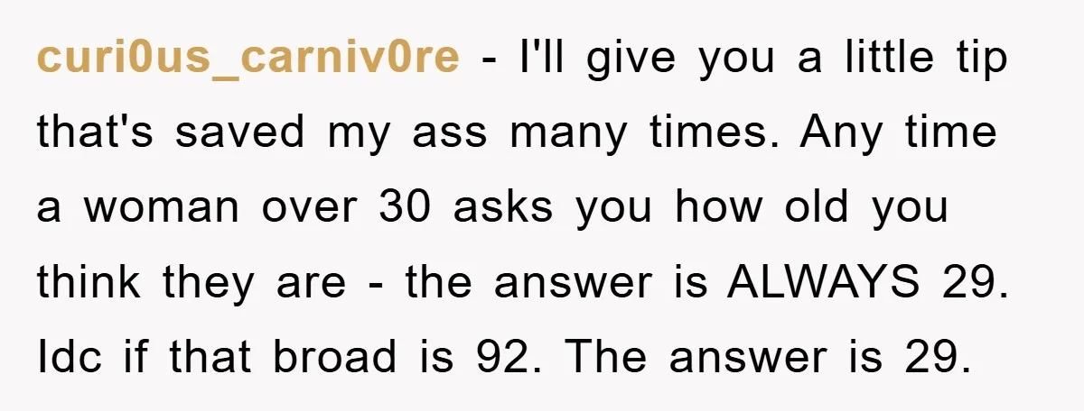 curi0us_carniv0re − I'll give you a little tip that's saved my ass many times. Any time a woman over 30 asks you how old you think they are - the...