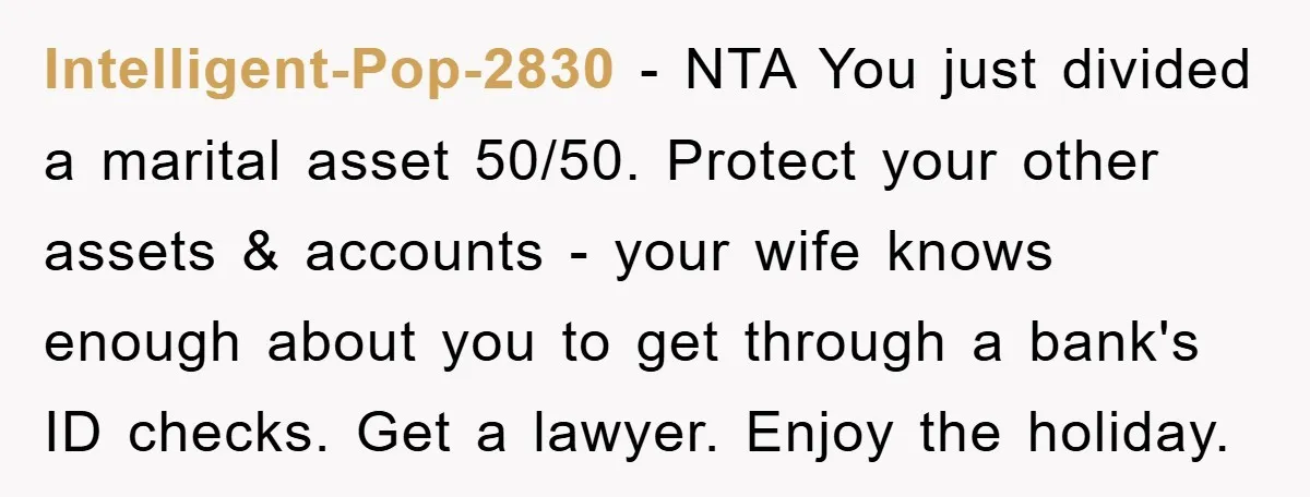 Intelligent-Pop-2830 − NTA You just divided a marital asset 50/50. Protect your other assets & accounts - your wife knows enough about you to get through a bank's ID checks....