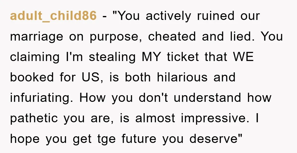 adult_child86 − "You actively ruined our marriage on purpose, cheated and lied. You claiming I'm stealing MY ticket that WE booked for US, is both hilarious and infuriating. How you...