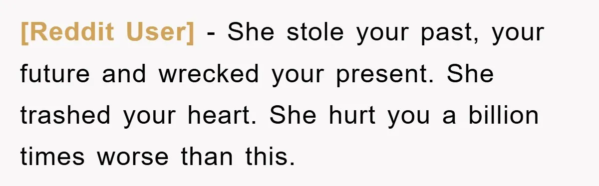 [Reddit User] − She stole your past, your future and wrecked your present. She trashed your heart. She hurt you a billion times worse than this.