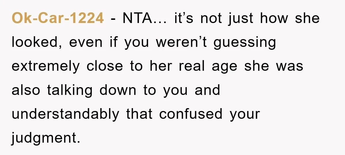 Ok-Car-1224 − NTA… it’s not just how she looked, even if you weren’t guessing extremely close to her real age she was also talking down to you and understandably that...