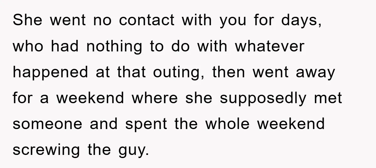 She went no contact with you for days, who had nothing to do with whatever happened at that outing, then went away for a weekend where she supposedly met someone...