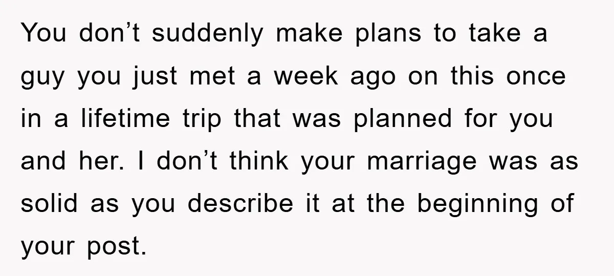 You don’t suddenly make plans to take a guy you just met a week ago on this once in a lifetime trip that was planned for you and her. I...