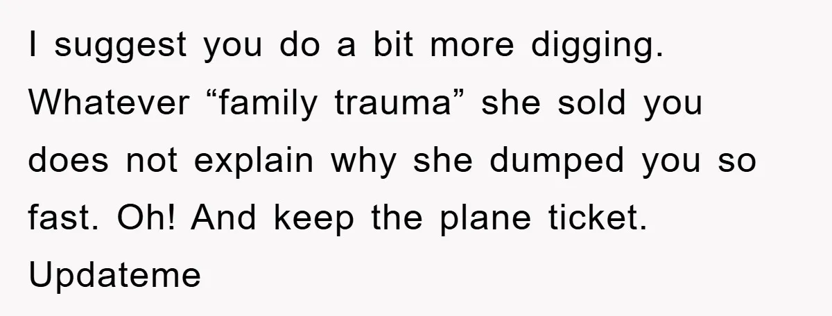 I suggest you do a bit more digging. Whatever “family trauma” she sold you does not explain why she dumped you so fast. Oh! And keep the plane ticket. Updateme